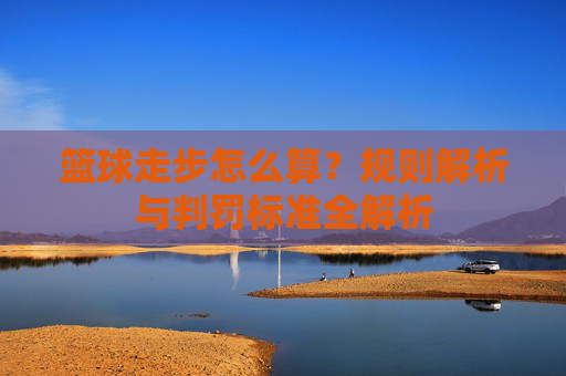 篮球走步怎么算?规则解析与判罚标准全解析