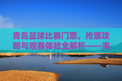 青岛篮球比赛门票,抢票攻略与观赛体验全解析——海风与篮球的激情碰撞,青岛篮球比赛门票,抢票攻略与观赛体验全解析——海风与篮球的激情碰撞