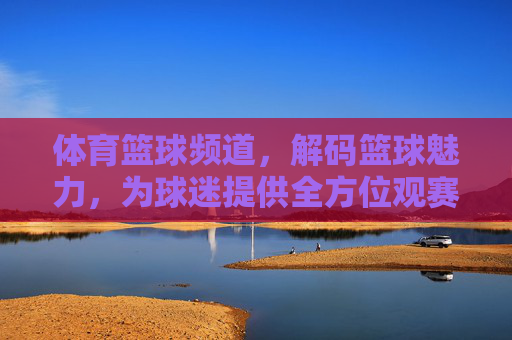 体育篮球频道,解码篮球魅力,为球迷提供全方位观赛体验