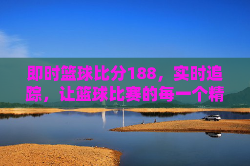即时篮球比分188，实时追踪，让篮球比赛的每一个精彩瞬间都触手可及