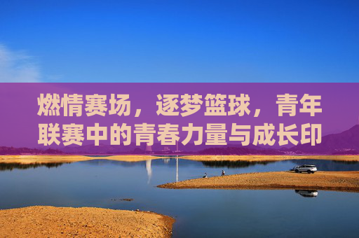燃情赛场,逐梦篮球,青年联赛中的青春力量与成长印记,燃情赛场,逐梦篮球,青年联赛中的青春力量与成长印记