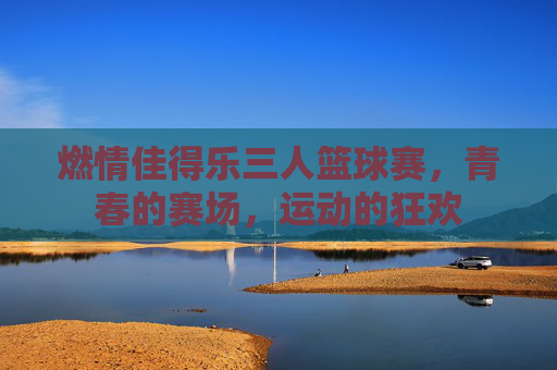 燃情佳得乐三人篮球赛,青春的赛场,运动的狂欢