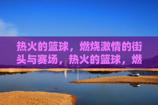 热火的篮球,燃烧激情的街头与赛场,热火的篮球,燃情街头与赛场