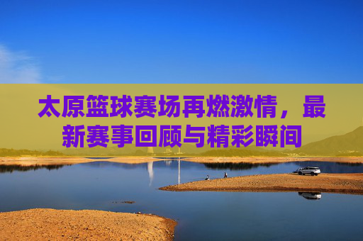 太原篮球赛场再燃激情,最新赛事回顾与精彩瞬间