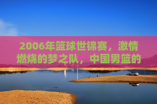 2006年篮球世锦赛,激情燃烧的梦之队,中国男篮的巅峰与迷惘