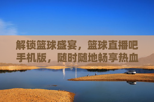 解锁篮球盛宴,篮球直播吧手机版,随时随地畅享热血赛事