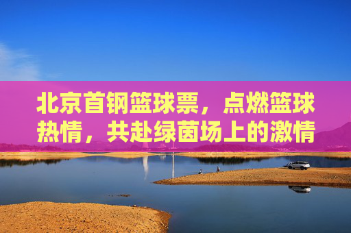 北京首钢篮球票,点燃篮球热情,共赴绿茵场上的激情盛宴,北京首钢篮球票,点燃篮球热情,共赴激情盛宴