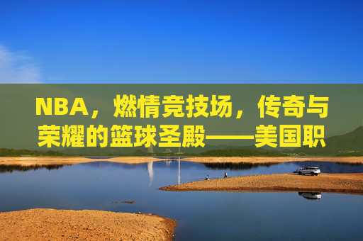 NBA,燃情竞技场,传奇与荣耀的篮球圣殿——美国职业篮球赛的魅力与影响,NBA,燃情竞技场,传奇与荣耀的篮球圣殿——美国职业篮球赛的魅力与影响