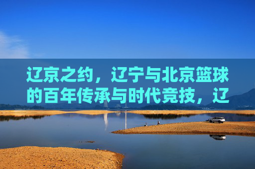 辽京之约,辽宁与北京篮球的百年传承与时代竞技,辽京之约,辽宁与北京篮球的百年传承与时代竞技