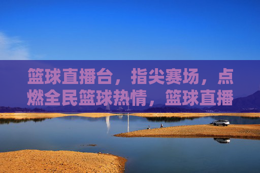 篮球直播台,指尖赛场,点燃全民篮球热情,篮球直播台,指尖赛场,点燃全民篮球热情