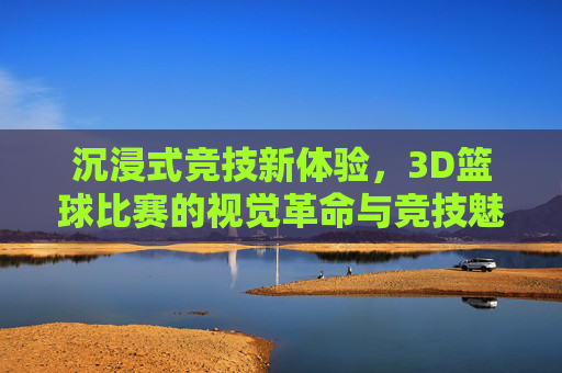 沉浸式竞技新体验，3D篮球比赛的视觉革命与竞技魅力