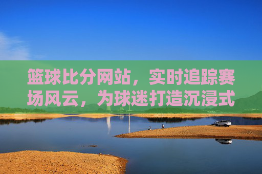 篮球比分网站,实时追踪赛场风云,为球迷打造沉浸式观赛体验