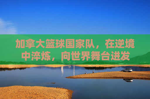 加拿大篮球国家队，在逆境中淬炼，向世界舞台进发