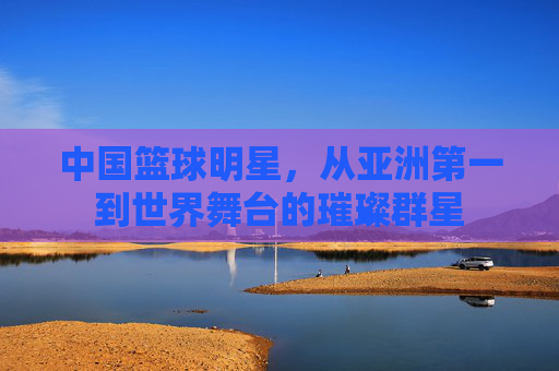 中国篮球明星，从亚洲第一到世界舞台的璀璨群星