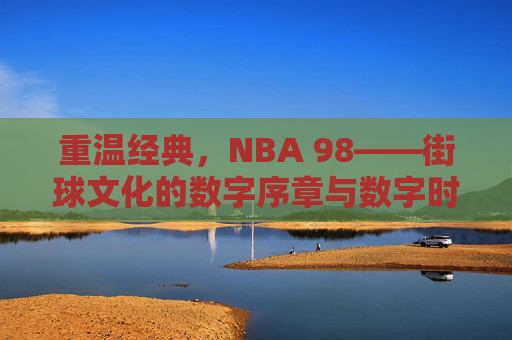 重温经典，NBA 98——街球文化的数字序章与数字时代的篮球初心