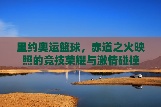 里约奥运篮球，赤道之火映照的竞技荣耀与激情碰撞
