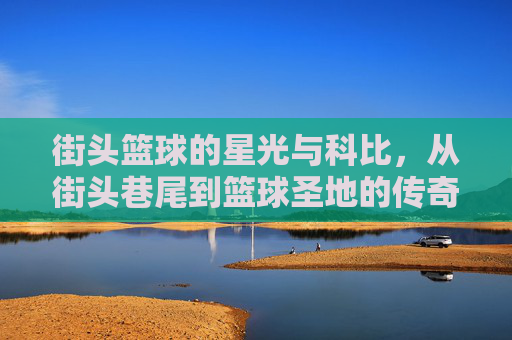 街头篮球的星光与科比,从街头巷尾到篮球圣地的传奇回响