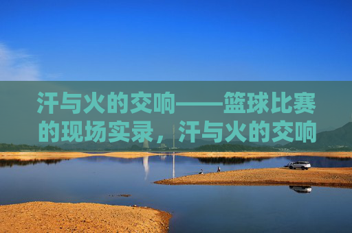 汗与火的交响——篮球比赛的现场实录,汗与火的交响——篮球比赛的现场实录