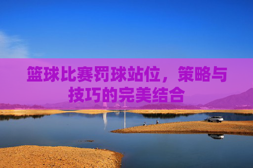 篮球比赛罚球站位,策略与技巧的完美结合