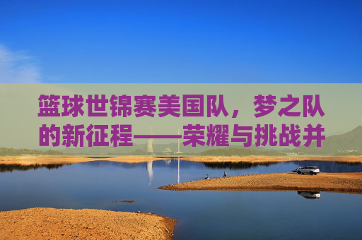 篮球世锦赛美国队,梦之队的新征程——荣耀与挑战并存的时代印记,篮球世锦赛美国队,梦之队的新征程——荣耀与挑战并存的时代印记