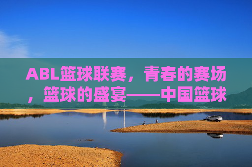ABL篮球联赛,青春的赛场,篮球的盛宴——中国篮球职业化与年轻化的新篇章,ABL篮球联赛,青春的赛场,篮球的盛宴——中国篮球职业化与年轻化的新篇章