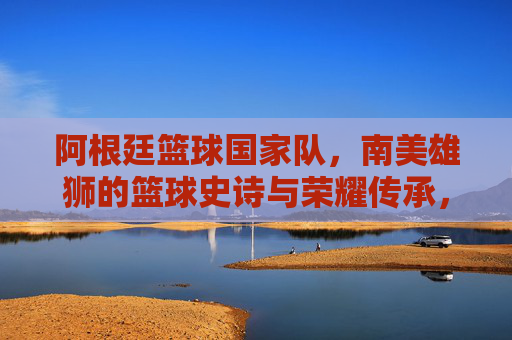 阿根廷篮球国家队,南美雄狮的篮球史诗与荣耀传承,阿根廷篮球国家队,南美雄狮的篮球史诗与荣耀传承