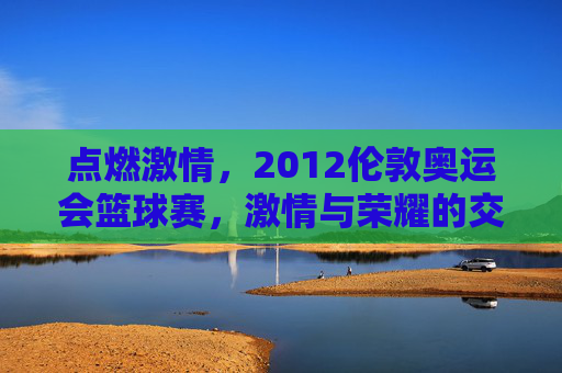 点燃激情,2012伦敦奥运会篮球赛,激情与荣耀的交汇