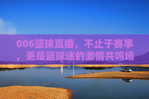006篮球直播,不止于赛事,更是篮球迷的激情共鸣场