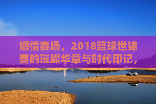 燃情赛场,2018篮球世锦赛的璀璨华章与时代印记,燃情赛场,2018篮球世锦赛的璀璨华章与时代印记