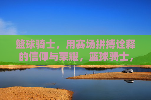篮球骑士,用赛场拼搏诠释的信仰与荣耀,篮球骑士,用赛场拼搏诠释的信仰与荣耀