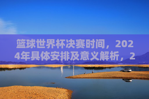 篮球世界杯决赛时间,2024年具体安排及意义解析,2024篮球世界杯决赛时间、具体安排及赛事意义解析