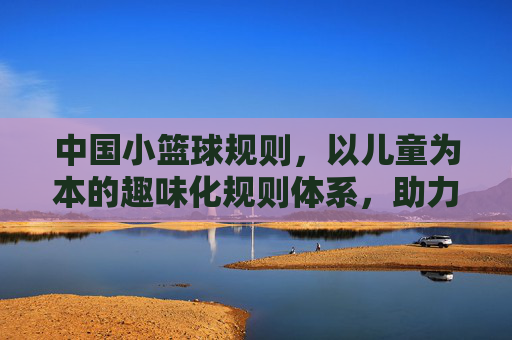 中国小篮球规则，以儿童为本的趣味化规则体系，助力篮球启蒙与全面发展，中国小篮球规则，以儿童为本的趣味化体系，助力篮球启蒙与全面发展