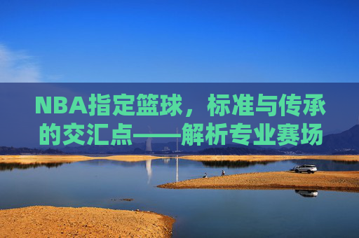 NBA指定篮球,标准与传承的交汇点——解析专业赛场与日常训练的标准球,NBA指定篮球,标准与传承的交汇点,解析专业赛场与日常训练的标准球