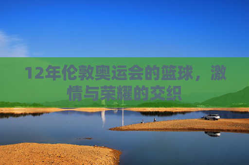12年伦敦奥运会的篮球，激情与荣耀的交织