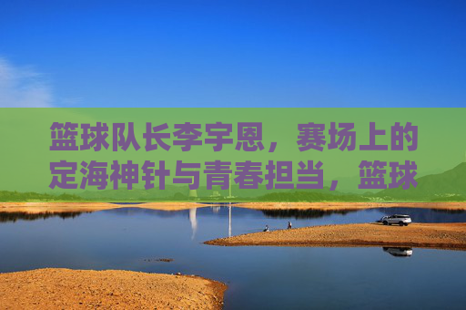 篮球队长李宇恩,赛场上的定海神针与青春担当,篮球队长李宇恩,赛场上的定海神针与青春担当
