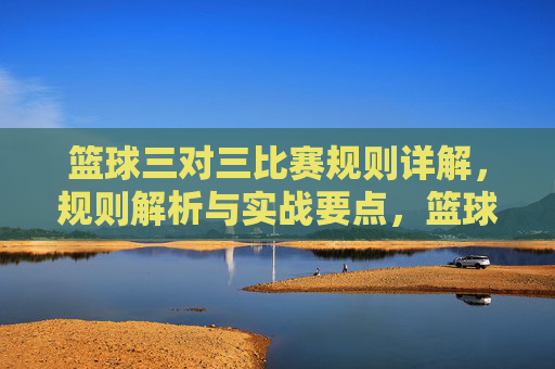 篮球三对三比赛规则详解,规则解析与实战要点,篮球三对三比赛规则详解,规则解析与实战要点