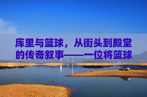 库里与篮球,从街头到殿堂的传奇叙事——一位将篮球哲学化为行动的传奇,库里与篮球,从街头到殿堂的传奇叙事——一位将篮球哲学化为行动的传奇