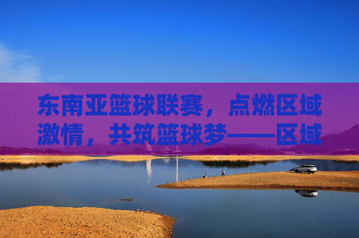东南亚篮球联赛,点燃区域激情,共筑篮球梦——区域篮球赛事的蓬勃发展,东南亚篮球联赛,点燃区域激情,共筑篮球梦——区域篮球赛事的蓬勃发展