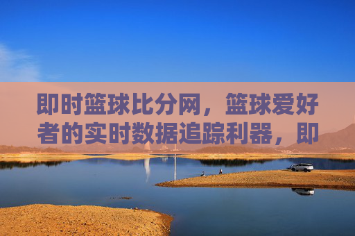 即时篮球比分网,篮球爱好者的实时数据追踪利器,即时篮球比分网,篮球爱好者的实时数据追踪利器