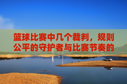 篮球比赛中几个裁判,规则公平的守护者与比赛节奏的调控者,篮球比赛中几个裁判,规则公平的守护者与比赛节奏的调控者