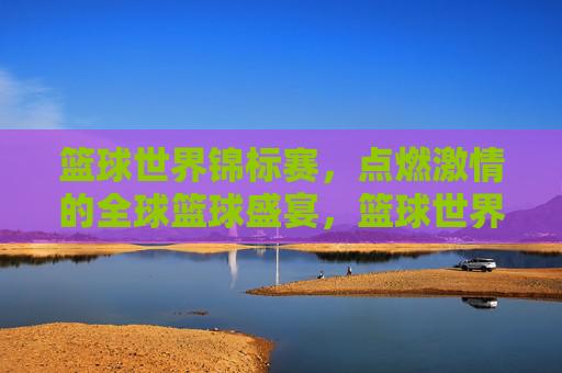 篮球世界锦标赛,点燃激情的全球篮球盛宴,篮球世界锦标赛,点燃激情的全球篮球盛宴