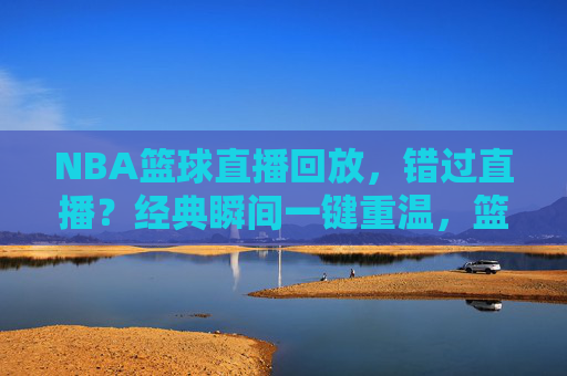 NBA篮球直播回放,错过直播?经典瞬间一键重温,篮球魅力永续,NBA篮球直播回放,错过直播?经典瞬间一键重温,篮球魅力永续