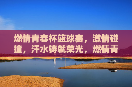 燃情青春杯篮球赛,激情碰撞,汗水铸就荣光,燃情青春杯篮球赛,激情碰撞,汗水铸就荣光