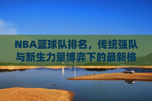 NBA篮球队排名，传统强队与新生力量博弈下的最新格局，NBA篮球队排名，传统强队与新生力量博弈下的最新格局