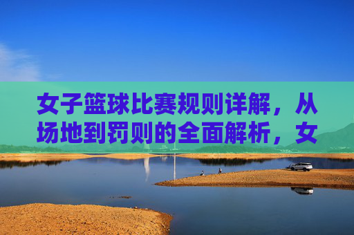 女子篮球比赛规则详解，从场地到罚则的全面解析，女子篮球比赛规则详解，从场地到罚则的全面解析