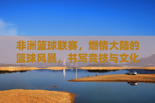 非洲篮球联赛，燃情大陆的篮球风暴，书写竞技与文化的融合新篇