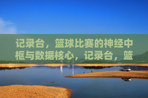 记录台,篮球比赛的神经中枢与数据核心,记录台,篮球比赛的神经中枢与数据核心