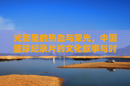 光影里的热血与荣光,中国篮球纪录片的文化叙事与时代回响,光影里的热血与荣光,中国篮球纪录片的文化叙事与时代回响