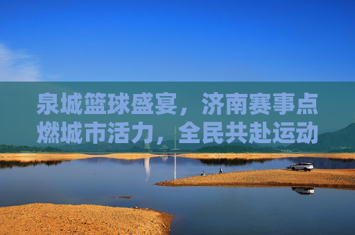 泉城篮球盛宴,济南赛事点燃城市活力,全民共赴运动狂欢,泉城篮球盛宴,济南赛事点燃城市活力,全民共赴运动狂欢