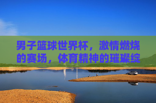 男子篮球世界杯，激情燃烧的赛场，体育精神的璀璨绽放，男子篮球世界杯，激情燃烧的赛场，体育精神的璀璨绽放